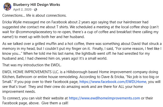 Connections… life is about connections.
Ericka Wylie messaged me on Facebook about 2 years ago saying that our hairdresser had suggested she contact me about T shirts. We scheduled a meeting at the local coffee shop (can’t wait for @commonplaceeatery to re-open, there’s a cup of coffee and breakfast there calling my name!) to meet up with both her and her husband.
As we talked over a grilled muffin and a hot coffee, there was something about David that struck a memory in my head, but I couldn’t put my finger on it.  Finally, I said, “For some reason, I feel like I know you…” When he told me his last name, the lightbulb went off: he had wrestled for my husband and, I had cheered him on, years ago! It's a small world. That was my introduction the EWDL. EWDL HOME IMPROVEMENTS LLC. is a Hillsborough based Home improvement company doing Kitchen, Bathroom or entire house remodeling. According to Dave & Ericka, “No job is too big or Small.” If you pop over to their Facebook page, https://www.facebook.com/EWDLHome, you will see that’s true!  They and their crew do amazing work and are there for ALL your home improvement needs. 